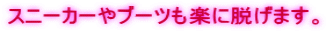 スニーカーやブーツも楽に脱げます。